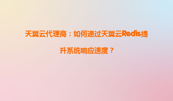天翼云代理商：如何通过天翼云Redis提升系统响应速度？