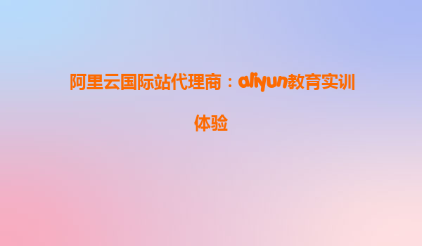 阿里云国际站代理商：aliyun教育实训体验