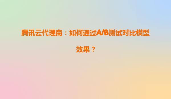 腾讯云代理商：如何通过A/B测试对比模型效果？