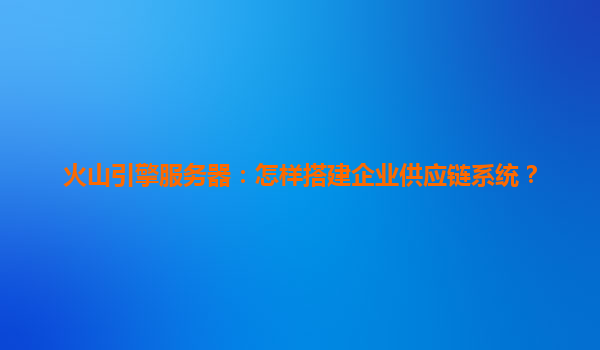 火山引擎服务器：怎样搭建企业供应链系统？