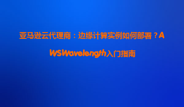 亚马逊云代理商：边缘计算实例如何部署？AWSWavelength入门指南