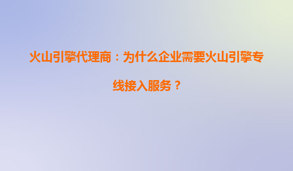 火山引擎代理商：为什么企业需要火山引擎专线接入服务？