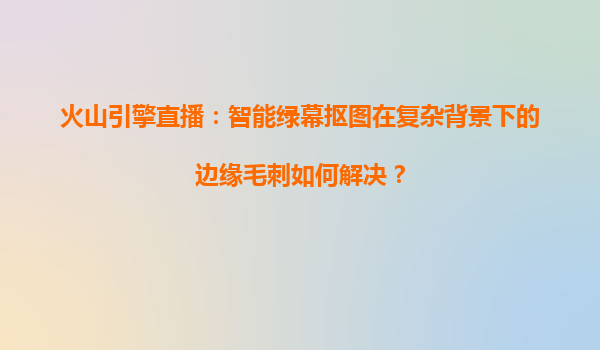 火山引擎直播：智能绿幕抠图在复杂背景下的边缘毛刺如何解决？