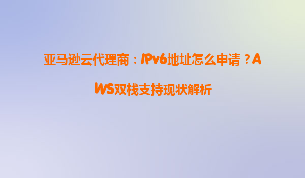 亚马逊云代理商：IPv6地址怎么申请？AWS双栈支持现状解析