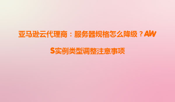 亚马逊云代理商：服务器规格怎么降级？AWS实例类型调整注意事项