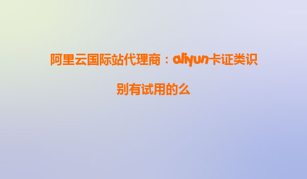 阿里云国际站代理商：aliyun卡证类识别有试用的么