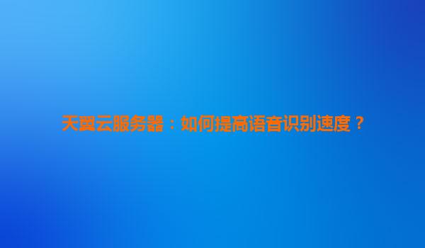天翼云服务器：如何提高语音识别速度？