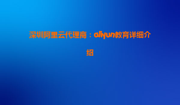 深圳阿里云代理商：aliyun教育详细介绍