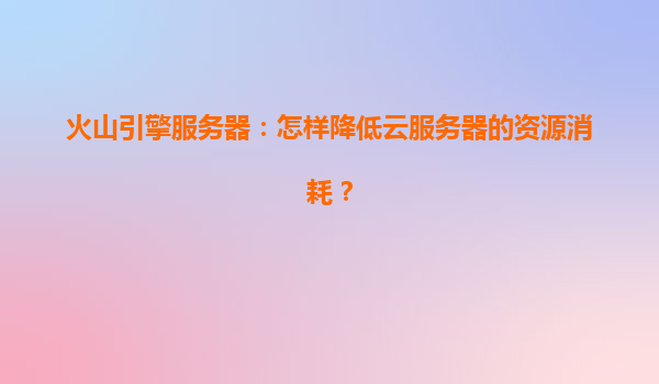 火山引擎服务器：怎样降低云服务器的资源消耗？