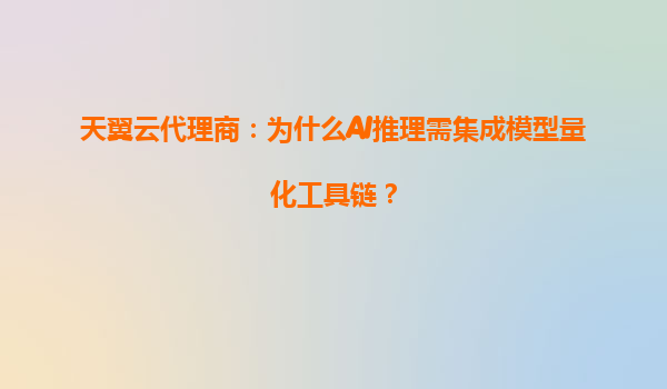 天翼云代理商：为什么AI推理需集成模型量化工具链？