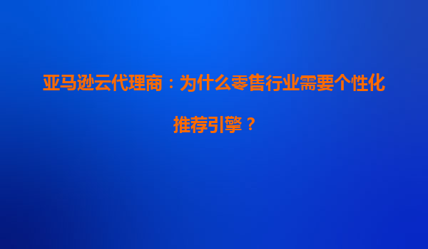 亚马逊云代理商：为什么零售行业需要个性化推荐引擎？