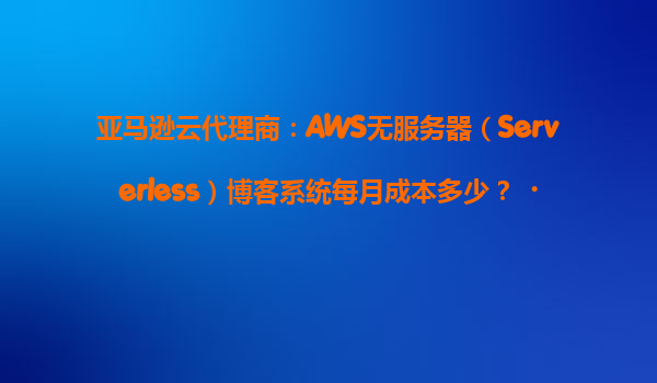 亚马逊云代理商：AWS无服务器（Serverless）博客系统每月成本多少？‌