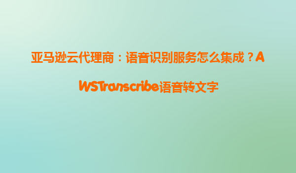 亚马逊云代理商：语音识别服务怎么集成？AWSTranscribe语音转文字