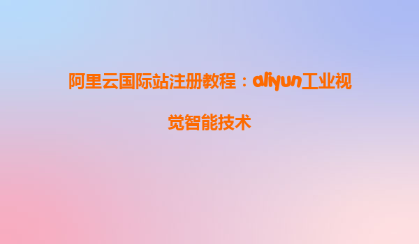 阿里云国际站注册教程：aliyun工业视觉智能技术