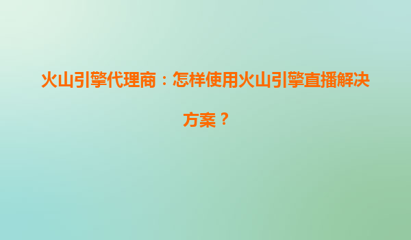 火山引擎代理商：怎样使用火山引擎直播解决方案？