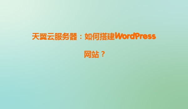 天翼云服务器：如何搭建WordPress网站？