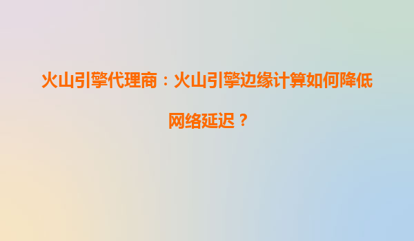 火山引擎代理商：火山引擎边缘计算如何降低网络延迟？