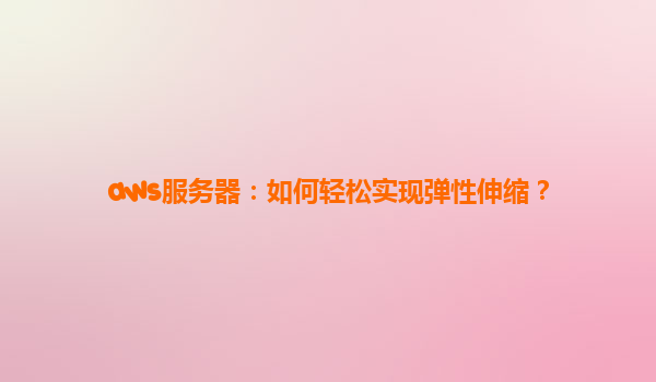 aws服务器：如何轻松实现弹性伸缩？