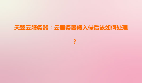 天翼云服务器：云服务器被入侵后该如何处理？