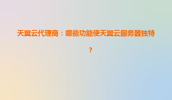 天翼云代理商：哪些功能使天翼云服务器独特？