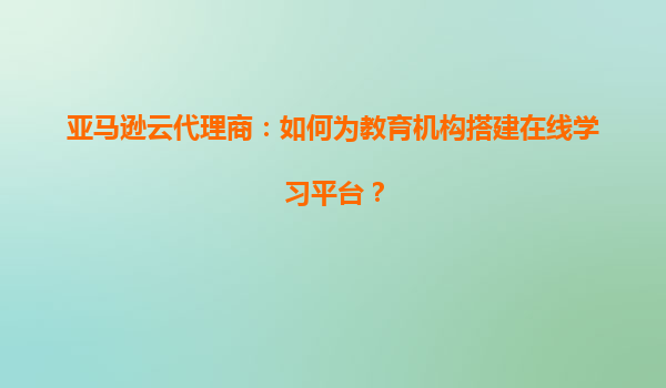 亚马逊云代理商：如何为教育机构搭建在线学习平台？