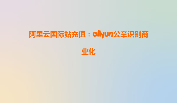 阿里云国际站充值：aliyun公章识别商业化
