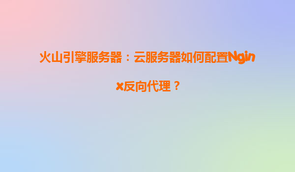 火山引擎服务器：云服务器如何配置Nginx反向代理？