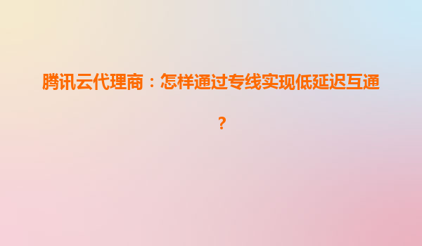 腾讯云代理商：怎样通过专线实现低延迟互通？