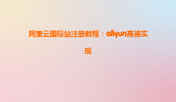 阿里云国际站注册教程：aliyun高德实现