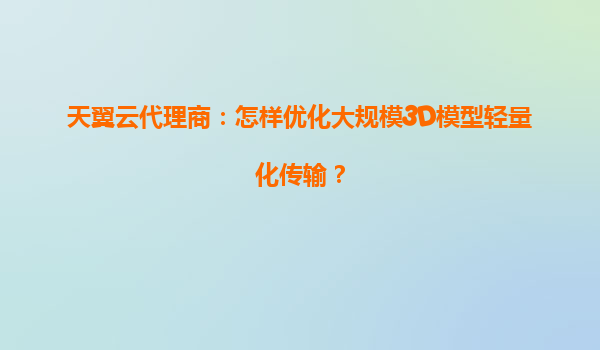 天翼云代理商：怎样优化大规模3D模型轻量化传输？