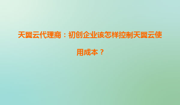天翼云代理商：初创企业该怎样控制天翼云使用成本？