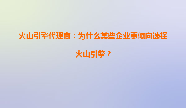 火山引擎代理商：为什么某些企业更倾向选择火山引擎？