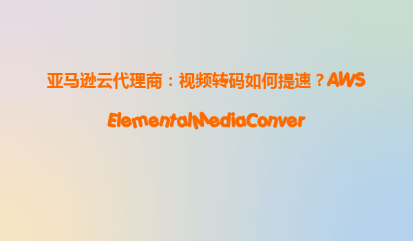 亚马逊云代理商：视频转码如何提速？AWSElementalMediaConvert硬件加速