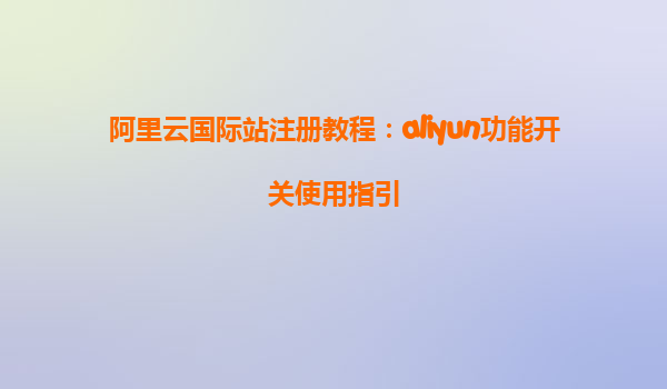 阿里云国际站注册教程：aliyun功能开关使用指引
