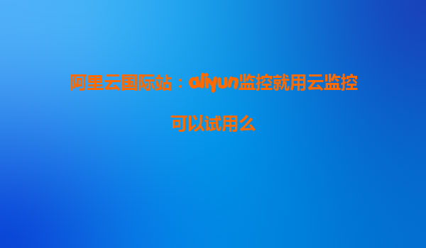 阿里云国际站：aliyun监控就用云监控可以试用么