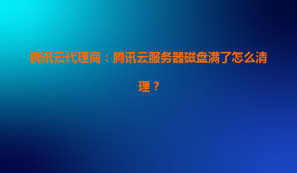 腾讯云代理商：腾讯云服务器磁盘满了怎么清理？