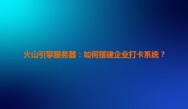火山引擎服务器：如何搭建企业打卡系统？