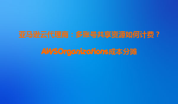 亚马逊云代理商：多账号共享资源如何计费？AWSOrganizations成本分摊