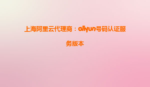 上海阿里云代理商：aliyun号码认证服务版本