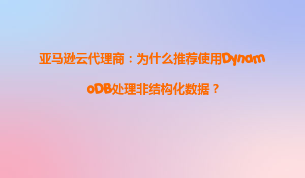 亚马逊云代理商：为什么推荐使用DynamoDB处理非结构化数据？