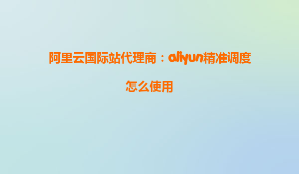 阿里云国际站代理商：aliyun精准调度怎么使用