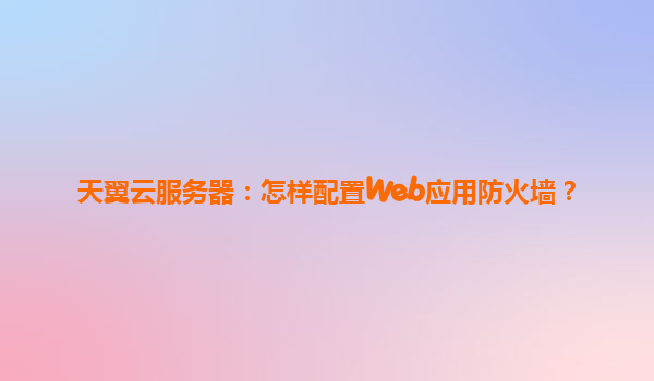 天翼云服务器：怎样配置Web应用防火墙？