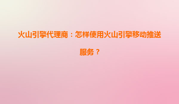 火山引擎代理商：怎样使用火山引擎移动推送服务？
