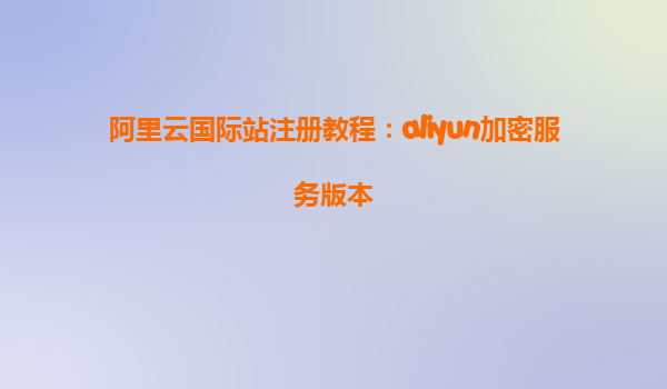 阿里云国际站注册教程：aliyun加密服务版本