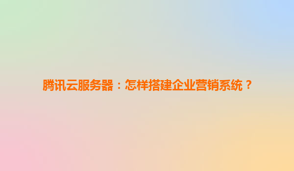 腾讯云服务器：怎样搭建企业营销系统？