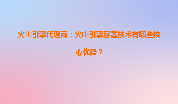火山引擎代理商：火山引擎容器技术有哪些核心优势？