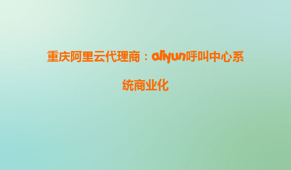 重庆阿里云代理商：aliyun呼叫中心系统商业化