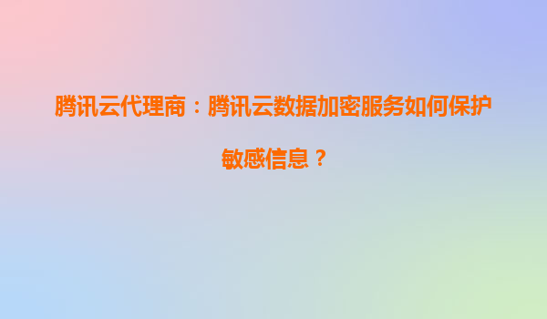 腾讯云代理商：腾讯云数据加密服务如何保护敏感信息？