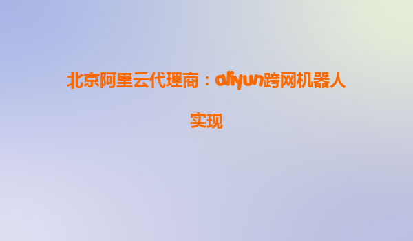 北京阿里云代理商：aliyun跨网机器人实现