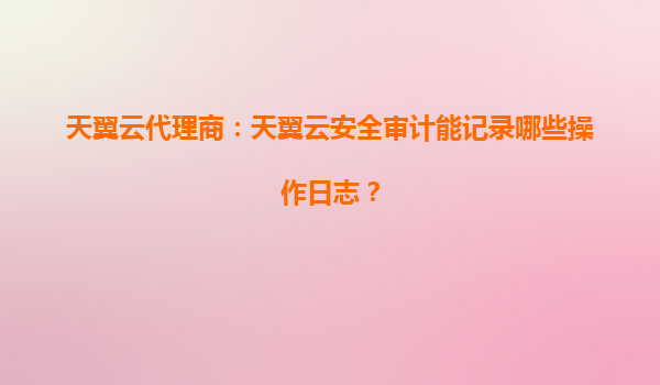 天翼云代理商：天翼云安全审计能记录哪些操作日志？